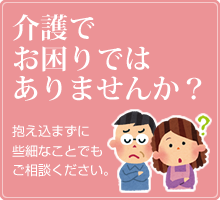 介護でお困りではありませんか？ 抱え込まずに些細なことでもご相談ください。